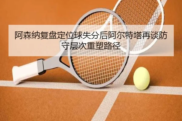 阿森纳复盘定位球失分后阿尔特塔再谈防守层次重塑路径