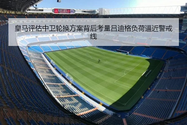 皇马评估中卫轮换方案背后考量吕迪格负荷逼近警戒线